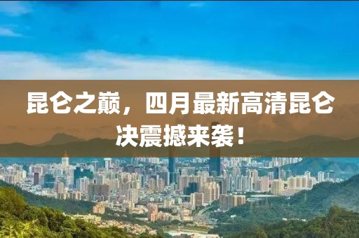 昆侖之巔，四月最新高清昆侖決震撼來(lái)襲！