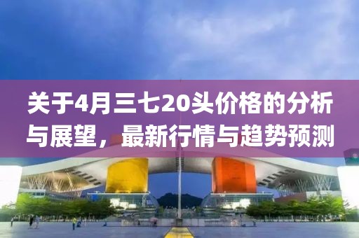 關(guān)于4月三七20頭價(jià)格的分析與展望，最新行情與趨勢(shì)預(yù)測(cè)