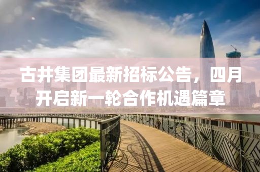 古井集團(tuán)最新招標(biāo)公告，四月開(kāi)啟新一輪合作機(jī)遇篇章