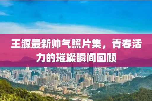 王源最新帥氣照片集，青春活力的璀璨瞬間回顧