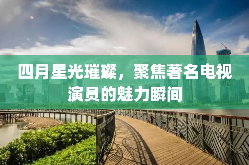 四月星光璀璨，聚焦著名電視演員的魅力瞬間