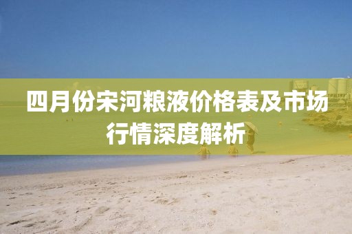 四月份宋河糧液價(jià)格表及市場(chǎng)行情深度解析