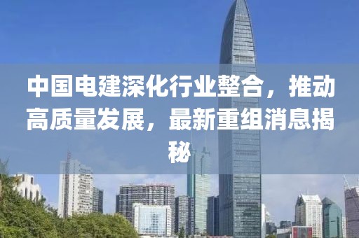 中國電建深化行業(yè)整合，推動高質(zhì)量發(fā)展，最新重組消息揭秘