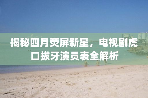 揭秘四月熒屏新星，電視劇虎口拔牙演員表全解析