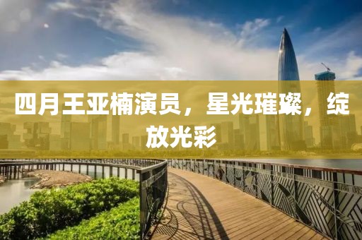 四月王亞楠演員，星光璀璨，綻放光彩