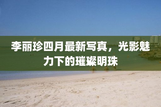 李麗珍四月最新寫真，光影魅力下的璀璨明珠