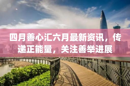 四月善心匯六月最新資訊，傳遞正能量，關(guān)注善舉進展
