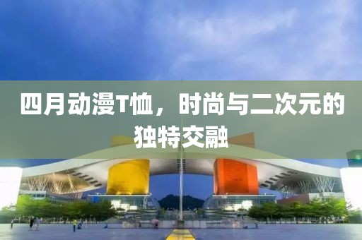 四月動(dòng)漫T恤，時(shí)尚與二次元的獨(dú)特交融