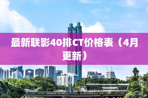 最新聯(lián)影40排CT價格表（4月更新）