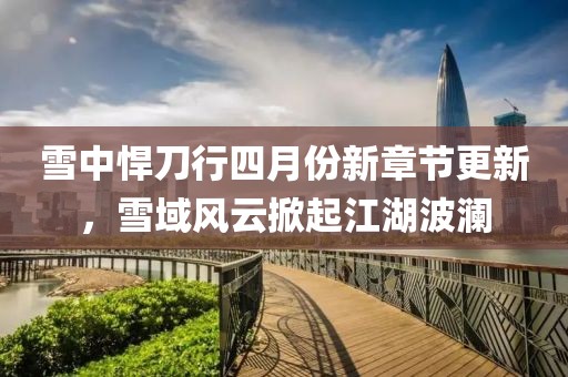 雪中悍刀行四月份新章節(jié)更新，雪域風(fēng)云掀起江湖波瀾