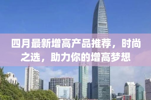 四月最新增高產(chǎn)品推薦，時(shí)尚之選，助力你的增高夢(mèng)想