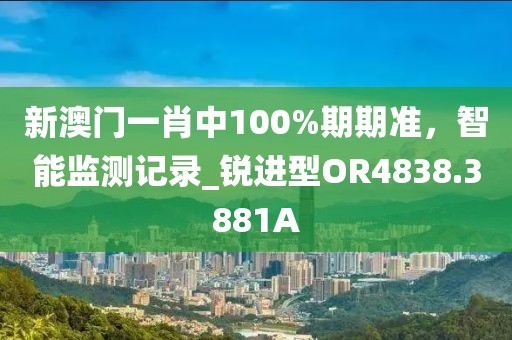 新澳門一肖中100%期期準(zhǔn)，智能監(jiān)測記錄_銳進(jìn)型OR4838.3881A