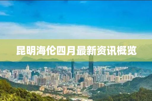 昆明海倫四月最新資訊概覽