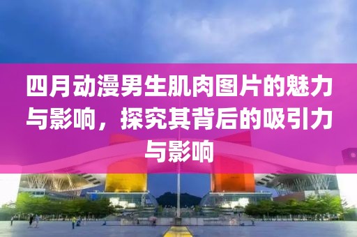 四月動漫男生肌肉圖片的魅力與影響，探究其背后的吸引力與影響