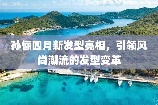 孫儷四月新發(fā)型亮相，引領(lǐng)風(fēng)尚潮流的發(fā)型變革