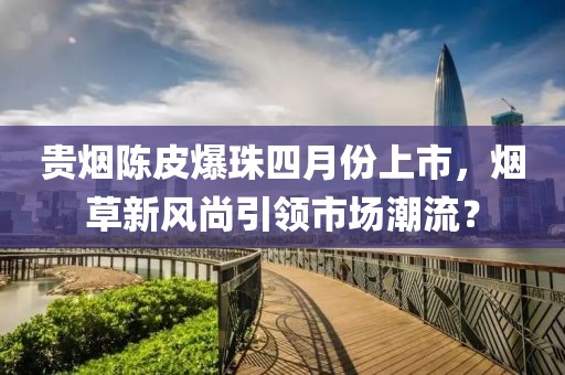 貴煙陳皮爆珠四月份上市，煙草新風(fēng)尚引領(lǐng)市場潮流？