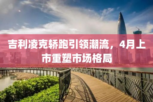 吉利凌克轎跑引領(lǐng)潮流，4月上市重塑市場格局