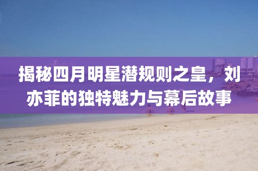 揭秘四月明星潛規(guī)則之皇，劉亦菲的獨(dú)特魅力與幕后故事