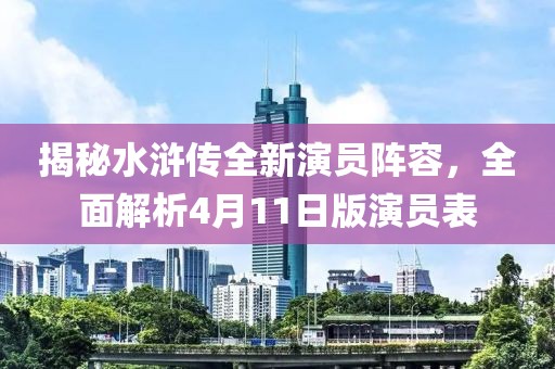 揭秘水滸傳全新演員陣容，全面解析4月11日版演員表