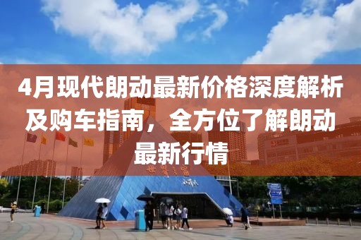 4月現(xiàn)代朗動最新價格深度解析及購車指南，全方位了解朗動最新行情