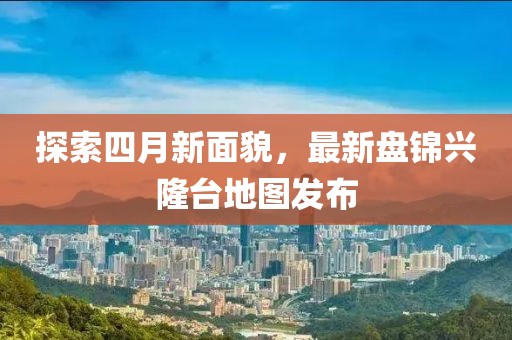 探索四月新面貌，最新盤錦興隆臺地圖發(fā)布
