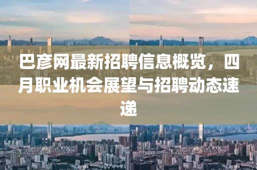 巴彥網(wǎng)最新招聘信息概覽，四月職業(yè)機(jī)會(huì)展望與招聘動(dòng)態(tài)速遞
