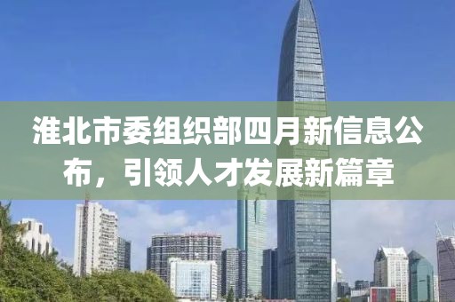 淮北市委組織部四月新信息公布，引領(lǐng)人才發(fā)展新篇章
