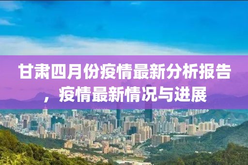 甘肅四月份疫情最新分析報(bào)告，疫情最新情況與進(jìn)展