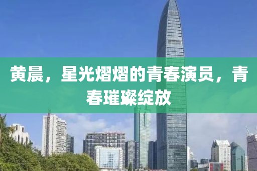 黃晨，星光熠熠的青春演員，青春璀璨綻放