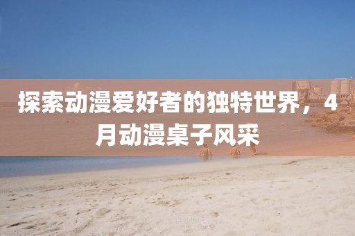 探索動(dòng)漫愛好者的獨(dú)特世界，4月動(dòng)漫桌子風(fēng)采