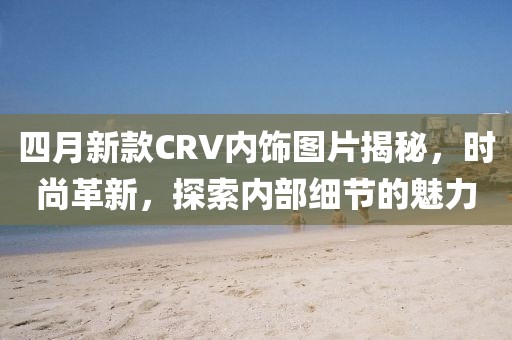 四月新款CRV內(nèi)飾圖片揭秘，時(shí)尚革新，探索內(nèi)部細(xì)節(jié)的魅力