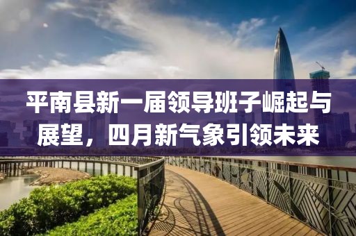平南縣新一屆領(lǐng)導(dǎo)班子崛起與展望，四月新氣象引領(lǐng)未來(lái)