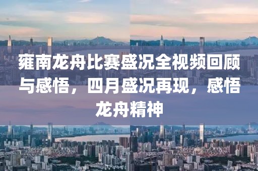 雍南龍舟比賽盛況全視頻回顧與感悟，四月盛況再現(xiàn)，感悟龍舟精神