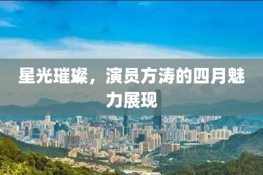 星光璀璨，演員方濤的四月魅力展現(xiàn)