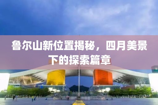 魯爾山新位置揭秘，四月美景下的探索篇章