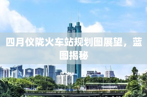 四月儀隴火車站規(guī)劃圖展望，藍(lán)圖揭秘