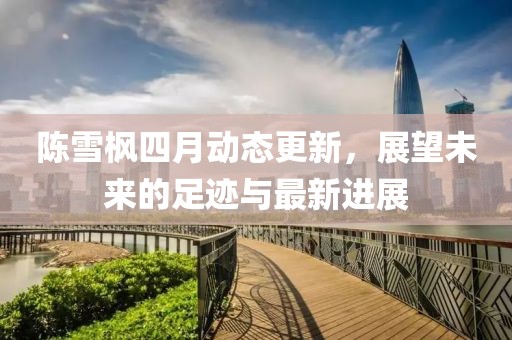 陳雪楓四月動(dòng)態(tài)更新，展望未來的足跡與最新進(jìn)展