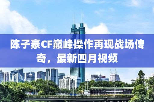 陳子豪CF巔峰操作再現(xiàn)戰(zhàn)場傳奇，最新四月視頻