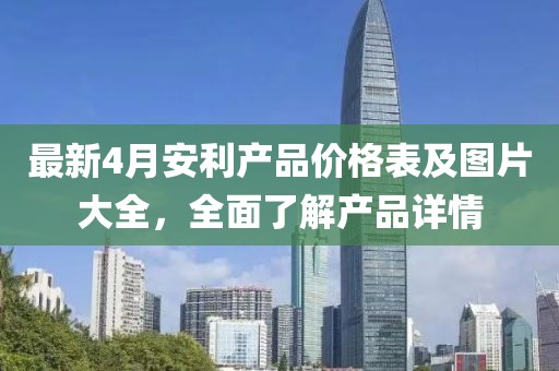 最新4月安利產(chǎn)品價(jià)格表及圖片大全，全面了解產(chǎn)品詳情