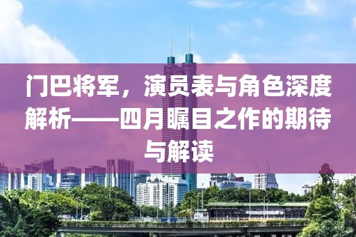 門巴將軍，演員表與角色深度解析——四月矚目之作的期待與解讀