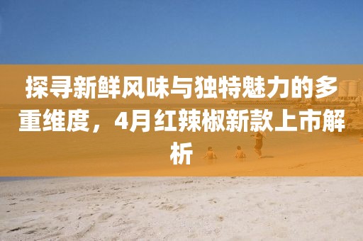 探尋新鮮風味與獨特魅力的多重維度，4月紅辣椒新款上市解析