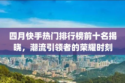 四月快手熱門排行榜前十名揭曉，潮流引領(lǐng)者的榮耀時(shí)刻