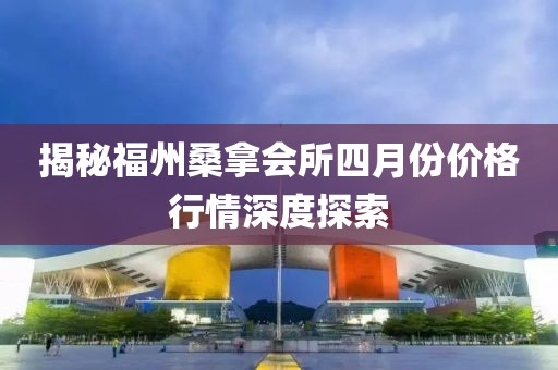 揭秘福州桑拿會所四月份價格行情深度探索