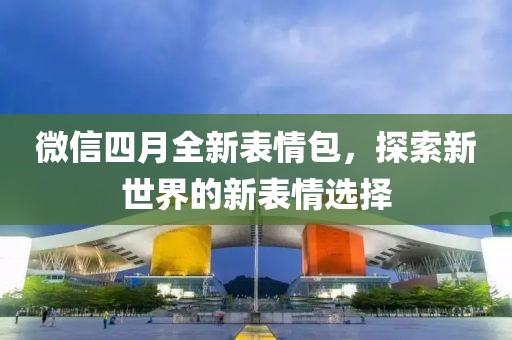 微信四月全新表情包，探索新世界的新表情選擇