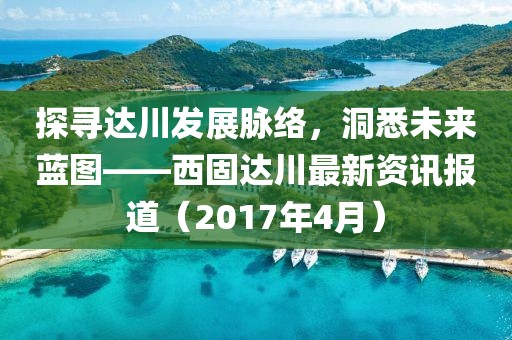 探尋達(dá)川發(fā)展脈絡(luò)，洞悉未來(lái)藍(lán)圖——西固達(dá)川最新資訊報(bào)道（2017年4月）