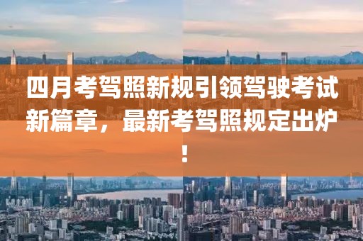 四月考駕照新規(guī)引領(lǐng)駕駛考試新篇章，最新考駕照規(guī)定出爐！