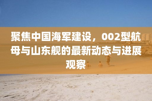 聚焦中國海軍建設(shè)，002型航母與山東艦的最新動態(tài)與進(jìn)展觀察