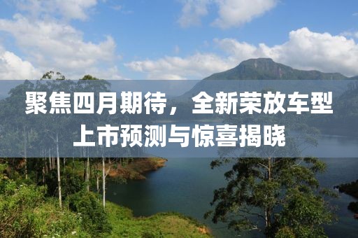 聚焦四月期待，全新榮放車(chē)型上市預(yù)測(cè)與驚喜揭曉