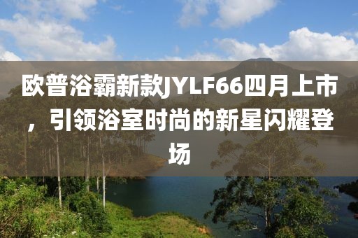 歐普浴霸新款JYLF66四月上市，引領(lǐng)浴室時尚的新星閃耀登場