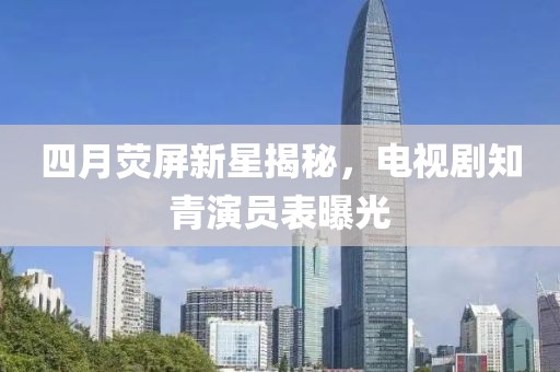 四月熒屏新星揭秘，電視劇知青演員表曝光